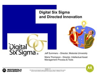 Digital Six Sigma
                         and Directed Innovation




                                       Jeff Summers – Director, Motorola University
                                       Maria Thompson - Director, Intellectual Asset
                                       Management Process & Tools



                                        Version 1.2
MOTOROLA and the Stylized M Logo are registered in the U.S. Patent & Trademark Office. All other
  product or service names are the property of their respective owners. © Motorola, Inc. 2009.
 