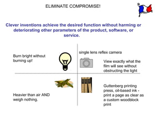 ELIMINATE COMPROMISE!



Clever inventions achieve the desired function without harming or
   deteriorating other parameters of the product, software, or
                            service.


                                     single lens reflex camera
   Burn bright without
   burning up!                                     View exactly what the
                                                   film will see without
                                                   obstructing the light


                                                   Guttenberg printing
                                                   press, oil-based ink -
   Heavier than air AND                            print a page as clear as
   weigh nothing.                                  a custom woodblock
                                                   print
 