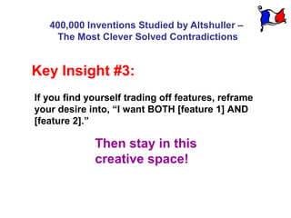 400,000 Inventions Studied by Altshuller –
    The Most Clever Solved Contradictions


Key Insight #3:
If you find yourself trading off features, reframe
your desire into, “I want BOTH [feature 1] AND
[feature 2].”

             Then stay in this
             creative space!
 
