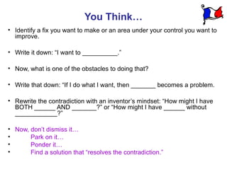 You Think…
• Identify a fix you want to make or an area under your control you want to
  improve.

• Write it down: “I want to __________.”

• Now, what is one of the obstacles to doing that?

• Write that down: “If I do what I want, then _______ becomes a problem.

• Rewrite the contradiction with an inventor’s mindset: “How might I have
  BOTH ______ AND _______?” or “How might I have ______ without
  ____________?”

• Now, don’t dismiss it…
•      Park on it…
•      Ponder it…
•      Find a solution that “resolves the contradiction.”
 