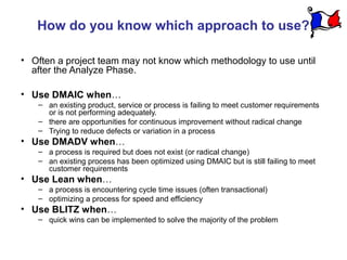 How do you know which approach to use?

• Often a project team may not know which methodology to use until
  after the Analyze Phase.

• Use DMAIC when…
   – an existing product, service or process is failing to meet customer requirements
     or is not performing adequately.
   – there are opportunities for continuous improvement without radical change
   – Trying to reduce defects or variation in a process
• Use DMADV when…
   – a process is required but does not exist (or radical change)
   – an existing process has been optimized using DMAIC but is still failing to meet
     customer requirements
• Use Lean when…
   – a process is encountering cycle time issues (often transactional)
   – optimizing a process for speed and efficiency
• Use BLITZ when…
   – quick wins can be implemented to solve the majority of the problem
 