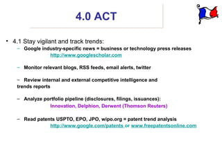 4.0 ACT

• 4.1 Stay vigilant and track trends:
    – Google industry-specific news = business or technology press releases
                http://www.googlescholar.com

    – Monitor relevant blogs, RSS feeds, email alerts, twitter

    – Review internal and external competitive intelligence and
    trends reports

    – Analyze portfolio pipeline (disclosures, filings, issuances):
                Innovation, Delphion, Derwent (Thomson Reuters)

    – Read patents USPTO, EPO, JPO, wipo.org = patent trend analysis
                http://www.google.com/patents or www.freepatentsonline.com
 