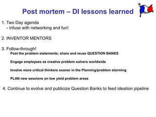 Post mortem – DI lessons learned
1. Two Day agenda
   - infuse with networking and fun!

2. INVENTOR MENTORS

3. Follow-through!
    Post the problem statements; share and reuse QUESTION BANKS

    Engage employees as creative problem solvers worldwide

    Involve more critical thinkers sooner in the Planning/problem storming

    PLAN new sessions on low yield problem areas

4. Continue to evolve and publicize Question Banks to feed ideation pipeline
 
