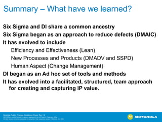 Summary – What have we learned?

Six Sigma and DI share a common ancestry
Six Sigma began as an approach to reduce defects (DMAIC)
It has evolved to include
    Efficiency and Effectiveness (Lean)
    New Processes and Products (DMADV and SSPD)
    Human Aspect (Change Management)
DI began as an Ad hoc set of tools and methods
It has evolved into a facilitated, structured, team approach
   for creating and capturing IP value.



Motorola Public, Process Excellence Week, Rev 1.2
MOTOROLA and the Stylized M Logo are registered in the US Patent & Trademark Office.
All other product or service names are the property of their respective owners. © Motorola, Inc. 2009
 