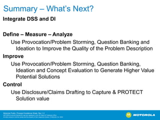 Summary – What’s Next?
Integrate DSS and DI

Define – Measure – Analyze
   Use Provocation/Problem Storming, Question Banking and
     Ideation to Improve the Quality of the Problem Description
Improve
   Use Provocation/Problem Storming, Question Banking,
     Ideation and Concept Evaluation to Generate Higher Value
     Potential Solutions
Control
   Use Disclosure/Claims Drafting to Capture & PROTECT
     Solution value

Motorola Public, Process Excellence Week, Rev 1.2
MOTOROLA and the Stylized M Logo are registered in the US Patent & Trademark Office.
All other product or service names are the property of their respective owners. © Motorola, Inc. 2009
 