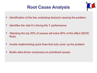 Root Cause Analysis

 Identification of the few underlying factor(s) causing the problem

 Identifies the vital X’s driving the Y performance

 Attacking the top 20% of causes will solve 80% of the effect (80/20
  Rule)

 Avoids implementing quick fixes that only cover up the problem

 Builds data-driven consensus on prioritized causes
 