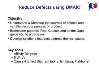 Reduce Defects using DMAIC

Objective
• Understand & Measure the sources of defects and
  variation in your process or product.
• Brainstorm potential Root Causes and let the Data
  guide you to a decision.
• Develop solutions that best address the root cause.


Key Tools
  – Affinity Diagram
  – 5 Why’s
  – Cause & Effect Diagram (a.k.a. Ishikawa, Fishbone)
 