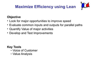 Maximize Efficiency using Lean

Objective
• Look for major opportunities to improve speed
• Evaluate common inputs and outputs for parallel paths
• Quantify Value of major activities
• Develop and Test Improvements



Key Tools
  – Voice of Customer
  – Value Analysis
 