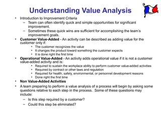 Understanding Value Analysis
•   Introduction to Improvement Criteria
      – Team can often identify quick and simple opportunities for significant
         improvement.
      – Sometimes these quick wins are sufficient for accomplishing the team’s
         improvement goals.
•   Customer Value-Added - An activity can be described as adding value for the
    customer only if:
           • The customer recognizes the value
           • It changes the product toward something the customer expects
           • It is done right the first time
•   Operational Value-Added - An activity adds operational value if it is not a customer
    value-added activity and is:
           •   Required to sustain the workplace ability to perform customer value-added activities
           •   Required by contract or other laws and regulation
           •   Required for health, safety, environmental, or personnel development reasons
           •   Done right the first time
•   Non Value-Added Activities
•   A team preparing to perform a value analysis of a process will begin by asking some
    questions relative to each step in the process. Some of these questions may
    include:
      – Is this step required by a customer?
      – Could this step be eliminated?
 