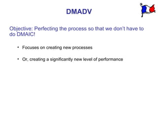 DMADV

Objective: Perfecting the process so that we don’t have to
do DMAIC!

   • Focuses on creating new processes

   • Or, creating a significantly new level of performance
 