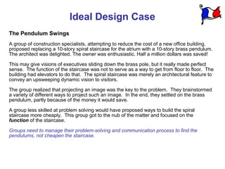 Ideal Design Case
The Pendulum Swings
A group of construction specialists, attempting to reduce the cost of a new office building,
proposed replacing a 10-story spiral staircase for the atrium with a 10-story brass pendulum.
The architect was delighted. The owner was enthusiastic. Half a million dollars was saved!

This may give visions of executives sliding down the brass pole, but it really made perfect
sense. The function of the staircase was not to serve as a way to get from floor to floor. The
building had elevators to do that. The spiral staircase was merely an architectural feature to
convey an upsweeping dynamic vision to visitors.

The group realized that projecting an image was the key to the problem. They brainstormed
a variety of different ways to project such an image. In the end, they settled on the brass
pendulum, partly because of the money it would save.

A group less skilled at problem solving would have proposed ways to build the spiral
staircase more cheaply. This group got to the nub of the matter and focused on the
function of the staircase.

Groups need to manage their problem-solving and communication process to find the
pendulums, not cheapen the staircase.
 