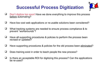 Successful Process Digitization
   Don’t digitize too soon! Have we done everything to improve this process
    before automating?

   Have low cost web applications or re-usable solutions been considered?

   What tracking systems are needed to ensure process compliance & to
    prevent “workarounds”?

   Have all supporting procedures & policies to perform the process been
    revised or updated?

   Have supporting procedures & policies for the old process been eliminated?

   Does training exist in order to teach people the new process?

   Is there an acceptable ROI for digitizing this process? Can the applications
    be re-used?
 