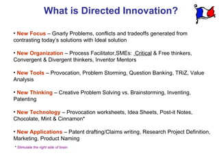 What is Directed Innovation?

• New Focus – Gnarly Problems, conflicts and tradeoffs generated from
contrasting today’s solutions with Ideal solution

• New Organization – Process Facilitator,SMEs: Critical & Free thinkers,
Convergent & Divergent thinkers, Inventor Mentors

• New Tools – Provocation, Problem Storming, Question Banking, TRiZ, Value
Analysis

• New Thinking – Creative Problem Solving vs. Brainstorming, Inventing,
Patenting

• New Technology – Provocation worksheets, Idea Sheets, Post-it Notes,
Chocolate, Mint & Cinnamon*

• New Applications – Patent drafting/Claims writing, Research Project Definition,
Marketing, Product Naming
* Stimulate the right side of brain
 