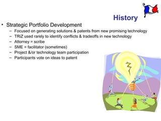 History
• Strategic Portfolio Development
   –   Focused on generating solutions & patents from new promising technology
   –   TRiZ used rarely to identify conflicts & tradeoffs in new technology
   –   Attorney = scribe
   –   SME = facilitator (sometimes)
   –   Project &/or technology team participation
   –   Participants vote on ideas to patent
 