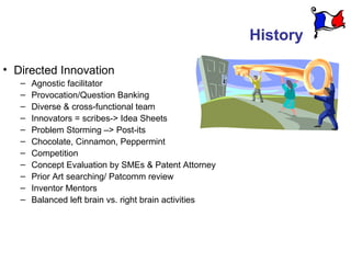 History

• Directed Innovation
   –   Agnostic facilitator
   –   Provocation/Question Banking
   –   Diverse & cross-functional team
   –   Innovators = scribes-> Idea Sheets
   –   Problem Storming –> Post-its
   –   Chocolate, Cinnamon, Peppermint
   –   Competition
   –   Concept Evaluation by SMEs & Patent Attorney
   –   Prior Art searching/ Patcomm review
   –   Inventor Mentors
   –   Balanced left brain vs. right brain activities
 