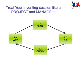 Treat Your Inventing session like a
   PROJECT and MANAGE it!


                    1.0
                   PLAN




    4.0                               2.0
    ACT                               DO


                     3.0
                   CHECK
 