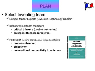 PLAN
• Select Inventing team
   Subject Matter Experts (SMEs) in Technology Domain

   Identify/select team members
      • critical thinkers (problem-oriented)
      • divergent thinkers (creatives)

   Facilitator (see IAF Handbook of Group Facilitation)
     • process observer
     • objectivity
     • no emotional connectivity to outcome
 
