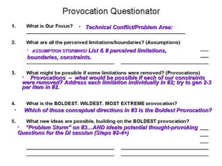 • Technical Conflict/Problem Area:



       • ASSUMPTION STORMING! List   & # perceived limitations,
       boundaries, constraints.


     • Provocations – what would be possible if each of our constraints
     were removed? Address each limitation individually in #2; try to gen 2-3
     per item in #2.



•     Which of those conceptual directions in #3 is the Boldest Provocation?


    • “Problem Storm” on #3…AND ideate potential thought-provoking
    Questions for the DI session (Steps #2-4+)
 