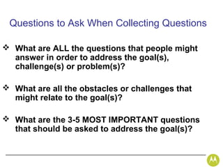 Questions to Ask When Collecting Questions

 What are ALL the questions that people might
  answer in order to address the goal(s),
  challenge(s) or problem(s)?

 What are all the obstacles or challenges that
  might relate to the goal(s)?

 What are the 3-5 MOST IMPORTANT questions
  that should be asked to address the goal(s)?
 