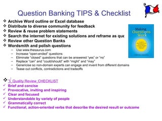 Question Banking TIPS & Checklist
   Archive Word outline or Excel database
   Distribute to diverse community for feedback
   Review & reuse problem statements
   Search the internet for existing solutions and reframe as questions
   Review other Question Banks
   Wordsmith and polish questions
     –   Use www.thesaurus.com
     –   Increase “open-ended” questions
     –   Eliminate “closed” questions that can be answered “yes” or “no”
     –   Replace “can” and “could/should” with “might” and “may”
     –   Genericise so non-domain experts can engage and invent from different domains
     –   Tease out conflicts, contradictions and tradeoffs


√ Quality Review CHECKLIST
   Brief and concise
   Provocative, inviting and inspiring
   Clear and focused
   Understandable by variety of people
   Grammatically correct
   Functional, action-oriented verbs that describe the desired result or outcome
 
