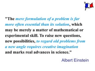 "The mere formulation of a problem is far
more often essential than its solution, which
may be merely a matter of mathematical or
experimental skill. To raise new questions,
new possibilities, to regard old problems from
a new angle requires creative imagination
and marks real advances in science."
                                Albert Einstein
 