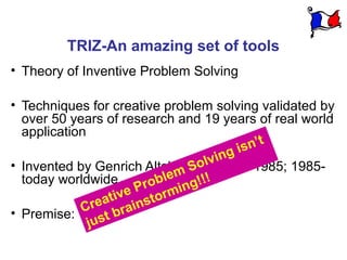 TRIZ-An amazing set of tools
• Theory of Inventive Problem Solving

• Techniques for creative problem solving validated by
  over 50 years of research and 19 years of real world
  application
                                              t
                                       gi sn’
                                      n
                                   lvi1946-1985; 1985-
                                So
• Invented by Genrich Altshuller in
  today worldwide           lem !!!
                        ro b i n g
                     e P orm
                 ativ inst
• Premise:  Cre bra
              just
 