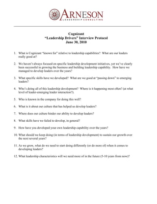 Cognizant
                         “Leadership Drivers” Interview Protocol
                                     June 30, 2010

1. What is Cognizant “known for” relative to leadership capabilities? What are our leaders
   really good at?

2. We haven’t always focused on specific leadership development initiatives, yet we’ve clearly
   been successful in growing the business and building leadership capability. How have we
   managed to develop leaders over the years?

3. What specific skills have we developed? What are we good at “passing down” to emerging
   leaders?

4. Who’s doing all of this leadership development? Where is it happening most often? (at what
   level of leader-emerging leader interaction?).

5. Who is known in the company for doing this well?

6. What is it about our culture that has helped us develop leaders?

7. Where does our culture hinder our ability to develop leaders?

8. What skills have we failed to develop, in general?

9. How have you developed your own leadership capability over the years?

10. What should we keep doing (in terms of leadership development) to sustain our growth over
    the next several years?

11. As we grow, what do we need to start doing differently (or do more of) when it comes to
    developing leaders?

12. What leadership characteristics will we need more of in the future (5-10 years from now)?
 