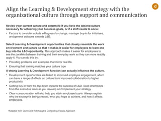 Align the Learning & Development strategy with the
organizational culture through support and communication
Review your current culture and determine if you have the desired culture
necessary for achieving your business goals, or if a shift needs to occur.
• Factors to consider include willingness to change, manager buy-in for initiatives,
and general attitudes towards L&D.
Select Learning & Development opportunities that closely resemble the work
environment and culture so that it makes it easier for employees to learn and
buy into the L&D opportunity. This approach makes it easier for employees to
see the parallels between training and their everyday work so they can more readily
apply it. You can do this by:
• Providing problems and examples that mirror real life.
• Ensuring that training matches your culture type
A strong Learning & Development function can actually influence the culture.
• Development opportunities are linked to improved employee engagement, which
can have a range of effects on culture from improved collaboration to higher
productivity.
• Getting buy-in from the top down impacts the success of L&D. Seek champions
from the executive team as you develop and implement your strategy.
• Clear communication will also help you attain employee buy-in. Always explain
why the strategy is being created, what you hope to achieve, and how it affects
employees.
d
*Adapted from Quinn and Rohrbaugh’s Competing Values Approach
 