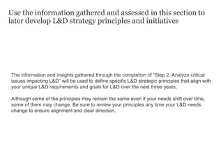 Use the information gathered and assessed in this section to
later develop L&D strategy principles and initiatives
The information and insights gathered through the completion of “Step 2: Analyze critical
issues impacting L&D” will be used to define specific L&D strategic principles that align with
your unique L&D requirements and goals for L&D over the next three years.
Although some of the principles may remain the same even if your needs shift over time,
some of them may change. Be sure to review your principles any time your L&D needs
change to ensure alignment and clear direction.
 