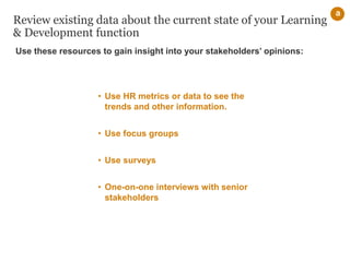 Review existing data about the current state of your Learning
& Development function
• Use HR metrics or data to see the
trends and other information.
• Use focus groups
• Use surveys
• One-on-one interviews with senior
stakeholders
a
Use these resources to gain insight into your stakeholders’ opinions:
 