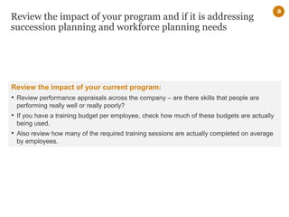Review the impact of your program and if it is addressing
succession planning and workforce planning needs
a
Review the impact of your current program:
• Review performance appraisals across the company – are there skills that people are
performing really well or really poorly?
• If you have a training budget per employee, check how much of these budgets are actually
being used.
• Also review how many of the required training sessions are actually completed on average
by employees.
 