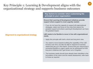 Key Principle 1: Learning & Development aligns with the
organizational strategy and supports business outcomes
Ensure that Learning & Development initiatives provide
support where support is most urgently needed.
• If you do not have the capacity to support all organizational
strategies, select and focus on the ones that require the
greatest support and where Learning & Development can have
the greatest impact.
L&D needs to be flexible to move in line with organizational
needs.
• Apply this principle with both a short and long term view.
• You need to move towards building the capability of the L&D
function over time, but also be able to respond to business
needs that rise up in the interim. Ensure that your resourcing is
somewhat flexible so urgent needs can be addressed but that
long term initiatives don’t get thrown out or forgotten.
• The business needs should have already been identified in the
formulation of the vision and the needs assessment; refer back
to those as required.
Key factors to consider when customizing the
principle to your organization:
Alignment to organizational strategy
a
 