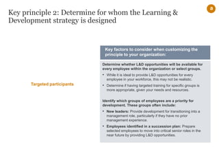 Key principle 2: Determine for whom the Learning &
Development strategy is designed
Determine whether L&D opportunities will be available for
every employee within the organization or select groups.
• While it is ideal to provide L&D opportunities for every
employee in your workforce, this may not be realistic.
• Determine if having targeted training for specific groups is
more appropriate, given your needs and resources.
Identify which groups of employees are a priority for
development. These groups often include:
• New leaders: Provide development for transitioning into a
management role, particularly if they have no prior
management experience.
• Employees identified in a succession plan: Prepare
selected employees to move into critical senior roles in the
near future by providing L&D opportunities.
Key factors to consider when customizing the
principle to your organization:
a
Targeted participants
 