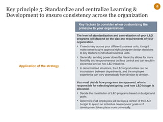 Key principle 5: Standardize and centralize Learning &
Development to ensure consistency across the organization
The level of standardization and centralization of your L&D
programs will depend on the size and requirements of your
organization.
• If needs vary across your different business units, it might
make sense to give approval rights/program design decisions
to key leaders in individual business units.
• Generally, sending power down the hierarchy allows for more
flexibility and responsiveness but less control and can result in
piecemeal and ad hoc L&D initiatives.
• In decentralized situations, the L&D opportunities can be
inconsistent between departments, and the employee
experience can vary dramatically from division to division.
You must decide how programs are approved, who is
responsible for selecting/designing, and how L&D budget is
allocated.
• Decide the constitution of L&D programs based on budget and
goals.
• Determine if all employees will receive a portion of the L&D
budget to spend on individual development goals or if
development takes place more universally.
Key factors to consider when customizing the
principle to your organization:
a
Application of the strategy
 