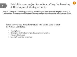 Establish your project team for crafting the Learning
& Development strategy (1 of 2)
Prior to holding an L&D strategy workshop, establish your team for completing the Learning &
Development strategic planning process – having the right people involved is critical to success.
1.1
a
To help with this task, think of individuals who exhibit some or all of
the following attributes:
• Team player
• Champion for the Learning & Development function
• Has clout/influence
• Is a high-potential employee
 