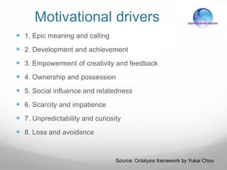 Motivational drivers
 1. Epic meaning and calling
 2. Development and achievement
 3. Empowerment of creativity and feedback
 4. Ownership and possession
 5. Social influence and relatedness
 6. Scarcity and impatience
 7. Unpredictability and curiosity
 8. Loss and avoidance
Source: Octalysis framework by Yukai Chou
 