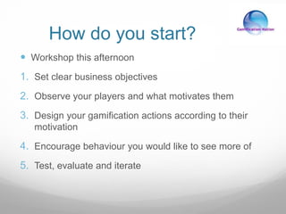 How do you start?
 Workshop this afternoon
1. Set clear business objectives
2. Observe your players and what motivates them
3. Design your gamification actions according to their
motivation
4. Encourage behaviour you would like to see more of
5. Test, evaluate and iterate
 