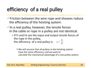 efficiency of a real pulley 
 
Friction between the wire rope and sheaves reduce the efficiency of the hoisting system. 
 
In a real pulley, however, the tensile forces in the cable or rope in a pulley are not identical. 
 
If Fi and Fo are the input and output tensile forces of the rope in the pulley, the efficiency of a real pulley is: 
 
We will assume that all pulleys in the hoisting system have the same efficiency, and we want to calculate the mechanical advantage of a real pulley system. Fall 14 H. AlamiNia Drilling Engineering 1 Course (3rd Ed.) 18 
 
