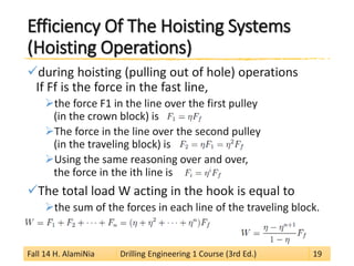 Efficiency Of The Hoisting Systems (Hoisting Operations) 
 
during hoisting (pulling out of hole) operations If Ff is the force in the fast line, 
 
the force F1 in the line over the first pulley (in the crown block) is 
 
The force in the line over the second pulley (in the traveling block) is 
 
Using the same reasoning over and over, the force in the ith line is 
 
The total load W acting in the hook is equal to 
 
the sum of the forces in each line of the traveling block. Fall 14 H. AlamiNia Drilling Engineering 1 Course (3rd Ed.) 19 
 