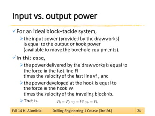 Input vs. output power 
 
For an ideal block–tackle system, 
 
the input power (provided by the drawworks) is equal to the output or hook power (available to move the borehole equipments). 
 
In this case, 
 
the power delivered by the drawworks is equal to the force in the fast line Ff times the velocity of the fast line vf , and 
 
the power developed at the hook is equal to the force in the hook W times the velocity of the traveling block vb. 
 
That is 
Fall 14 H. AlamiNia Drilling Engineering 1 Course (3rd Ed.) 24 
 