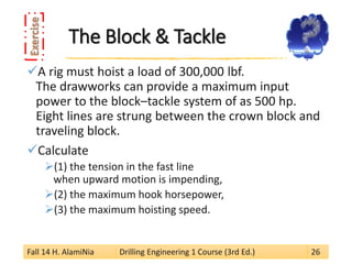 The Block & Tackle 
 
A rig must hoist a load of 300,000 lbf. The drawworks can provide a maximum input power to the block–tackle system of as 500 hp. Eight lines are strung between the crown block and traveling block. 
 
Calculate 
 
(1) the tension in the fast line when upward motion is impending, 
 
(2) the maximum hook horsepower, 
 
(3) the maximum hoisting speed. 
Fall 14 H. AlamiNia Drilling Engineering 1 Course (3rd Ed.) 26 
 