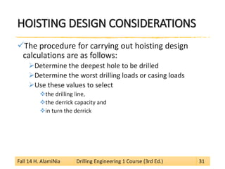 HOISTING DESIGN CONSIDERATIONS 
 
The procedure for carrying out hoisting design calculations are as follows: 
 
Determine the deepest hole to be drilled 
 
Determine the worst drilling loads or casing loads 
 
Use these values to select 
 
the drilling line, 
 
the derrick capacity and 
 
in turn the derrick 
Fall 14 H. AlamiNia Drilling Engineering 1 Course (3rd Ed.) 31 
 