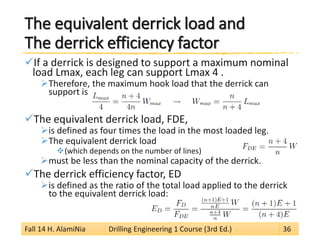 The equivalent derrick load andThe derrick efficiency factor 
 
If a derrick is designed to support a maximum nominal load Lmax, each leg can support Lmax 4 . 
 
Therefore, the maximum hook load that the derrick can support is 
 
The equivalent derrick load, FDE, 
 
is defined as four times the load in the most loaded leg. 
 
The equivalent derrick load 
 
(which depends on the number of lines) 
 
must be less than the nominal capacity of the derrick. 
 
The derrick efficiency factor, ED 
 
is defined as the ratio of the total load applied to the derrick to the equivalent derrick load: 
Fall 14 H. AlamiNia Drilling Engineering 1 Course (3rd Ed.) 36 
 