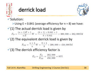 derrick load 
 
Solution: 
 
Using E = 0.841 (average efficiency for n = 8) we have: 
 
(1) The actual derrick load is given by 
 
(2) The equivalent derrick load is given by 
 
(3) The derrick efficiency factor is 
Fall 14 H. AlamiNia Drilling Engineering 1 Course (3rd Ed.) 38 
 