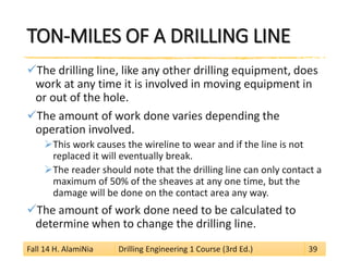 TON-MILES OF A DRILLING LINE 
 
The drilling line, like any other drilling equipment, does work at any time it is involved in moving equipment in or out of the hole. 
 
The amount of work done varies depending the operation involved. 
 
This work causes the wireline to wear and if the line is not replaced it will eventually break. 
 
The reader should note that the drilling line can only contact a maximum of 50% of the sheaves at any one time, but the damage will be done on the contact area any way. 
 
The amount of work done need to be calculated to determine when to change the drilling line. 
Fall 14 H. AlamiNia Drilling Engineering 1 Course (3rd Ed.) 39 
 