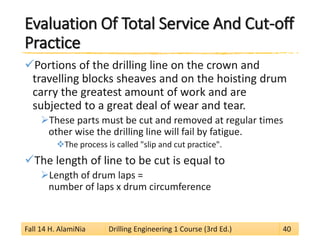 Evaluation Of Total Service And Cut-off Practice 
 
Portions of the drilling line on the crown and travelling blocks sheaves and on the hoisting drum carry the greatest amount of work and are subjected to a great deal of wear and tear. 
 
These parts must be cut and removed at regular times other wise the drilling line will fail by fatigue. 
 
The process is called "slip and cut practice". 
 
The length of line to be cut is equal to 
 
Length of drum laps = number of laps x drum circumference 
Fall 14 H. AlamiNia Drilling Engineering 1 Course (3rd Ed.) 40 
 