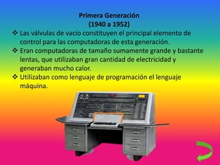 Primera Generación
(1940 a 1952)
 Las válvulas de vacío constituyen el principal elemento de
control para las computadoras de esta generación.
 Eran computadoras de tamaño sumamente grande y bastante
lentas, que utilizaban gran cantidad de electricidad y
generaban mucho calor.
 Utilizaban como lenguaje de programación el lenguaje
máquina.
 