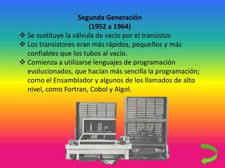 Segunda Generación
(1952 a 1964)
 Se sustituye la válvula de vacío por el transistor.
 Los transistores eran más rápidos, pequeños y más
confiables que los tubos al vacío.
 Comienza a utilizarse lenguajes de programación
evolucionados, que hacían más sencilla la programación;
como el Ensamblador y algunos de los llamados de alto
nivel, como Fortran, Cobol y Algol.
 