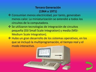 Tercera Generación
(1964 a 1971)
 Consumían menos electricidad, por tanto, generaban
menos calor. La miniaturización se extendió a todos los
circuitos de la computadora.
 Se utilizaron tecnologías de integración de circuitos
pequeña (SSI Small Scale Integration) y media (MSI-
Medium Scale Integration).
 Hubo un gran desarrollo de los sistemas operativos, en los
que se incluyó la multiprogramación, el tiempo real y el
modo interactivo.
 
