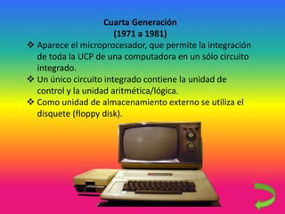 Cuarta Generación
(1971 a 1981)
 Aparece el microprocesador, que permite la integración
de toda la UCP de una computadora en un sólo circuito
integrado.
 Un único circuito integrado contiene la unidad de
control y la unidad aritmética/lógica.
 Como unidad de almacenamiento externo se utiliza el
disquete (floppy disk).
 